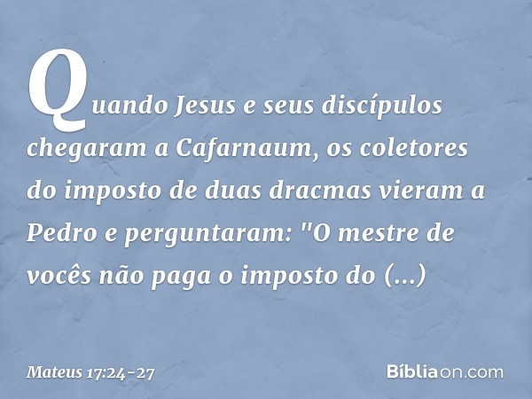 Quando Jesus e seus discípulos chegaram a Cafarnaum, os coletores do imposto de duas dracmas vieram a Pedro e perguntaram: "O mestre de vocês não paga o imposto