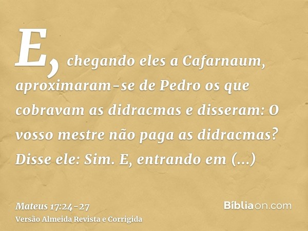 E, chegando eles a Cafarnaum, aproximaram-se de Pedro os que cobravam as didracmas e disseram: O vosso mestre não paga as didracmas?Disse ele: Sim. E, entrando 