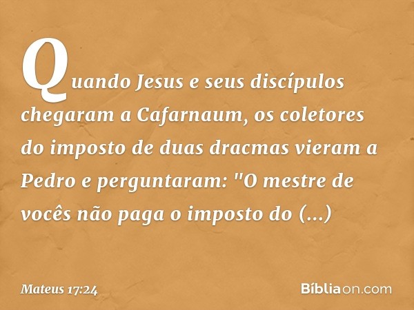 Quando Jesus e seus discípulos chegaram a Cafarnaum, os coletores do imposto de duas dracmas vieram a Pedro e perguntaram: "O mestre de vocês não paga o imposto