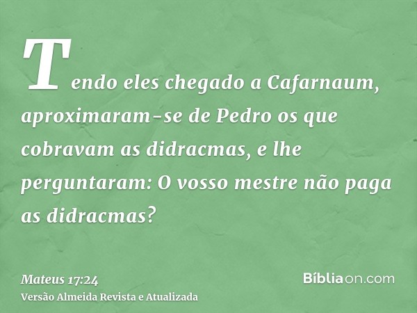 Tendo eles chegado a Cafarnaum, aproximaram-se de Pedro os que cobravam as didracmas, e lhe perguntaram: O vosso mestre não paga as didracmas?