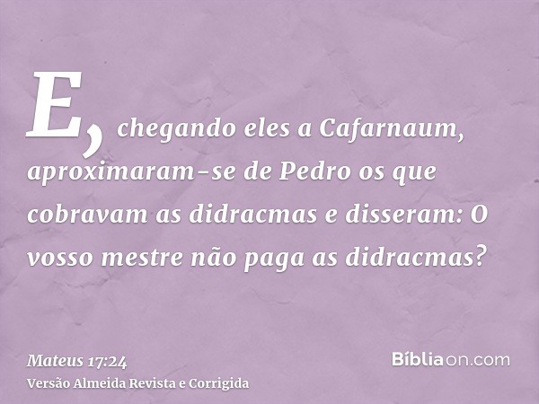 E, chegando eles a Cafarnaum, aproximaram-se de Pedro os que cobravam as didracmas e disseram: O vosso mestre não paga as didracmas?
