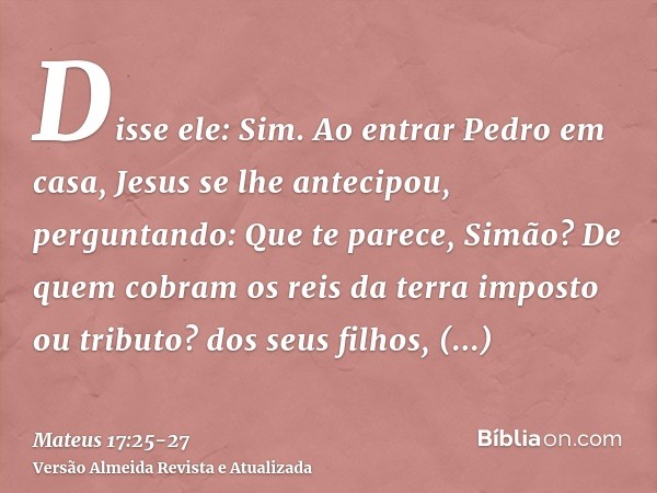 Disse ele: Sim. Ao entrar Pedro em casa, Jesus se lhe antecipou, perguntando: Que te parece, Simão? De quem cobram os reis da terra imposto ou tributo? dos seus