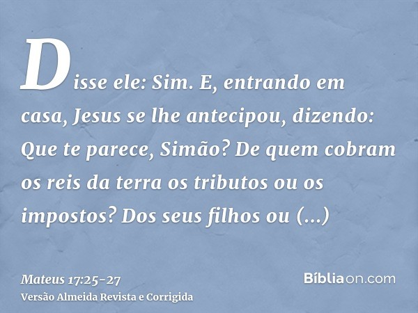 Disse ele: Sim. E, entrando em casa, Jesus se lhe antecipou, dizendo: Que te parece, Simão? De quem cobram os reis da terra os tributos ou os impostos? Dos seus