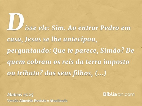 Disse ele: Sim. Ao entrar Pedro em casa, Jesus se lhe antecipou, perguntando: Que te parece, Simão? De quem cobram os reis da terra imposto ou tributo? dos seus