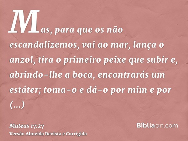 Mas, para que os não escandalizemos, vai ao mar, lança o anzol, tira o primeiro peixe que subir e, abrindo-lhe a boca, encontrarás um estáter; toma-o e dá-o por