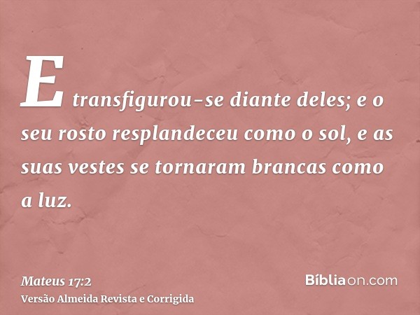 E transfigurou-se diante deles; e o seu rosto resplandeceu como o sol, e as suas vestes se tornaram brancas como a luz.