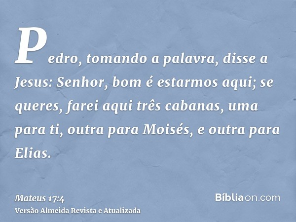 Pedro, tomando a palavra, disse a Jesus: Senhor, bom é estarmos aqui; se queres, farei aqui três cabanas, uma para ti, outra para Moisés, e outra para Elias.