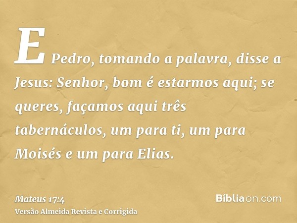 E Pedro, tomando a palavra, disse a Jesus: Senhor, bom é estarmos aqui; se queres, façamos aqui três tabernáculos, um para ti, um para Moisés e um para Elias.