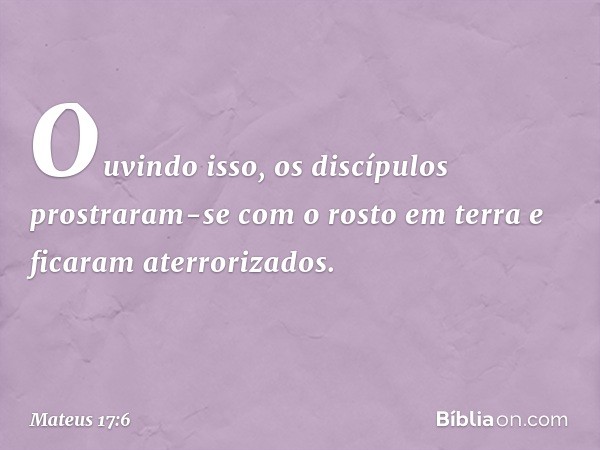 Ouvindo isso, os discípulos prostraram-se com o rosto em terra e ficaram aterrorizados. -- Mateus 17:6