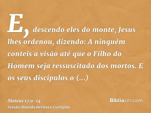 E, descendo eles do monte, Jesus lhes ordenou, dizendo: A ninguém conteis a visão até que o Filho do Homem seja ressuscitado dos mortos.E os seus discípulos o i