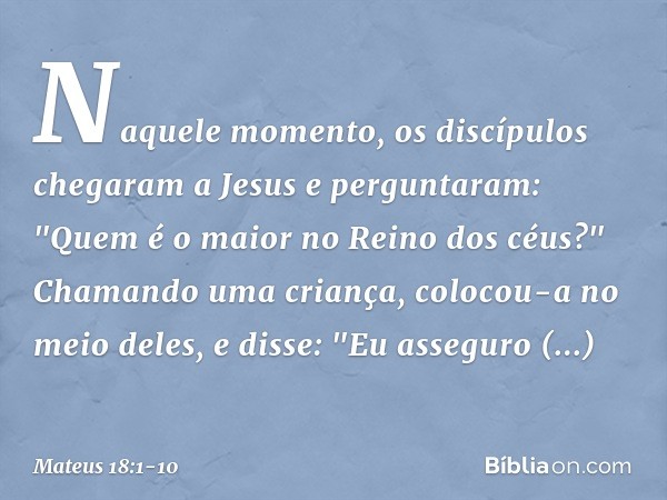 Naquele momento, os discípulos chegaram a Jesus e perguntaram: "Quem é o maior no Reino dos céus?" Chamando uma criança, colocou-a no meio deles, e disse: "Eu a