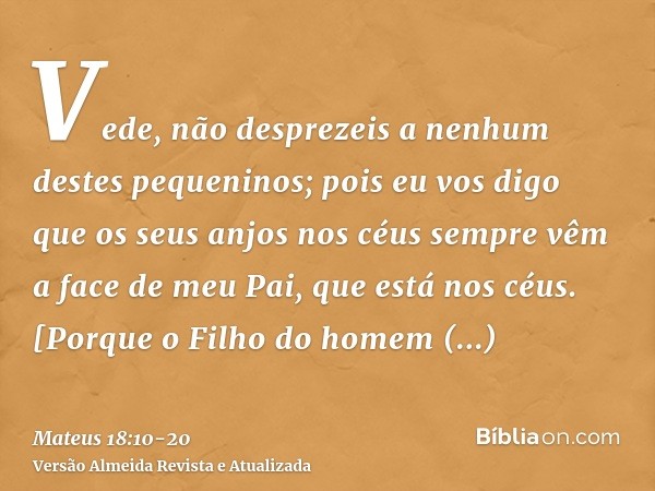 Vede, não desprezeis a nenhum destes pequeninos; pois eu vos digo que os seus anjos nos céus sempre vêm a face de meu Pai, que está nos céus.[Porque o Filho do 