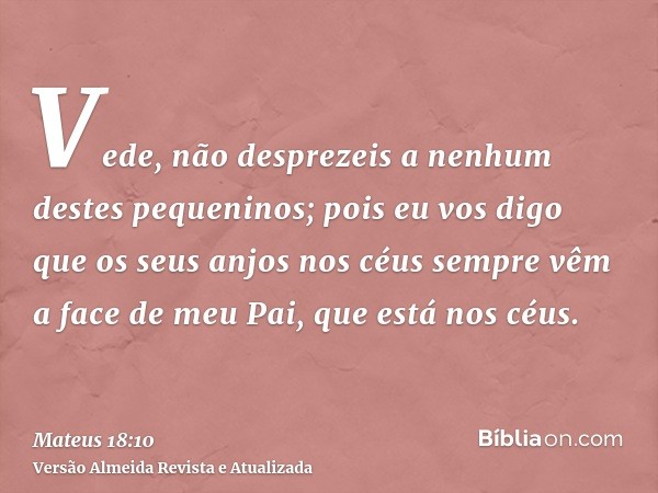 Vede, não desprezeis a nenhum destes pequeninos; pois eu vos digo que os seus anjos nos céus sempre vêm a face de meu Pai, que está nos céus.