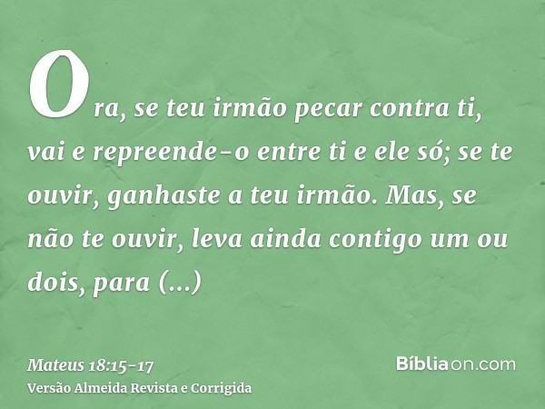 Ora, se teu irmão pecar contra ti, vai e repreende-o entre ti e ele só; se te ouvir, ganhaste a teu irmão.Mas, se não te ouvir, leva ainda contigo um ou dois, p