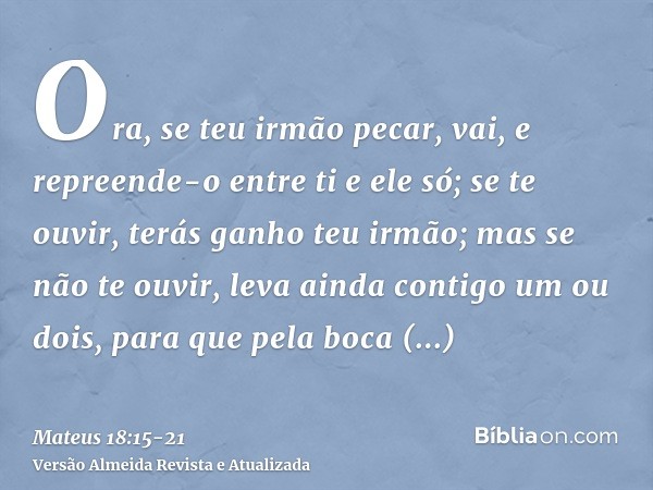 Ora, se teu irmão pecar, vai, e repreende-o entre ti e ele só; se te ouvir, terás ganho teu irmão;mas se não te ouvir, leva ainda contigo um ou dois, para que p