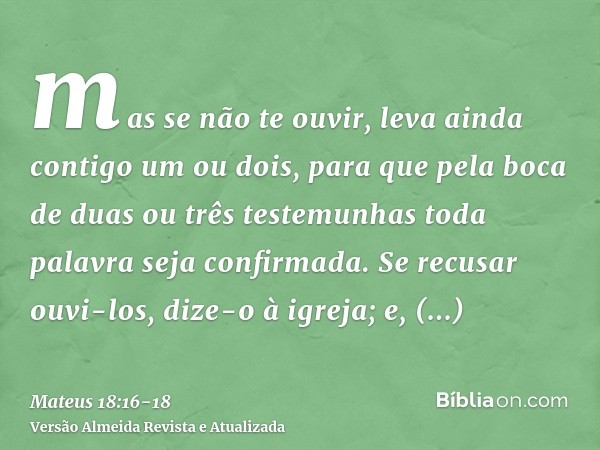 mas se não te ouvir, leva ainda contigo um ou dois, para que pela boca de duas ou três testemunhas toda palavra seja confirmada.Se recusar ouvi-los, dize-o à ig