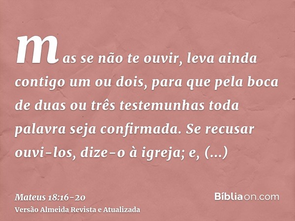 mas se não te ouvir, leva ainda contigo um ou dois, para que pela boca de duas ou três testemunhas toda palavra seja confirmada.Se recusar ouvi-los, dize-o à ig