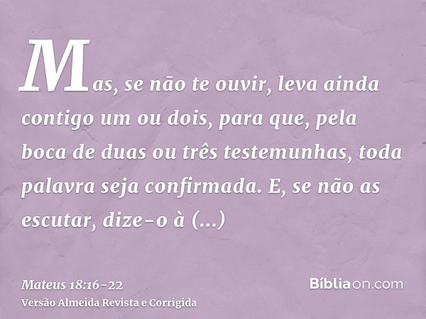 Mas, se não te ouvir, leva ainda contigo um ou dois, para que, pela boca de duas ou três testemunhas, toda palavra seja confirmada.E, se não as escutar, dize-o