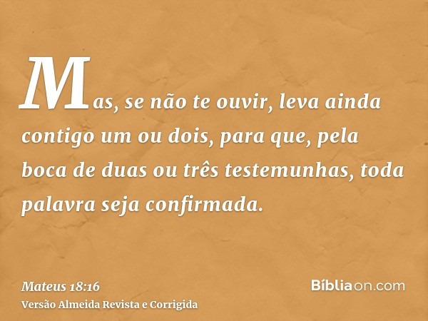 Mas, se não te ouvir, leva ainda contigo um ou dois, para que, pela boca de duas ou três testemunhas, toda palavra seja confirmada.