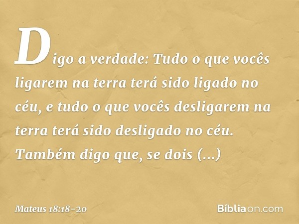 "Digo a verdade: Tudo o que vocês ligarem na terra terá sido ligado no céu, e tudo o que vocês desligarem na terra terá sido desligado no céu. "Também digo que,