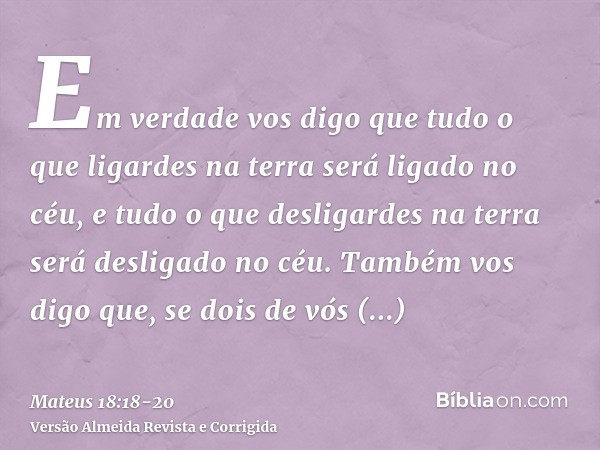 Em verdade vos digo que tudo o que ligardes na terra será ligado no céu, e tudo o que desligardes na terra será desligado no céu.Também vos digo que, se dois de