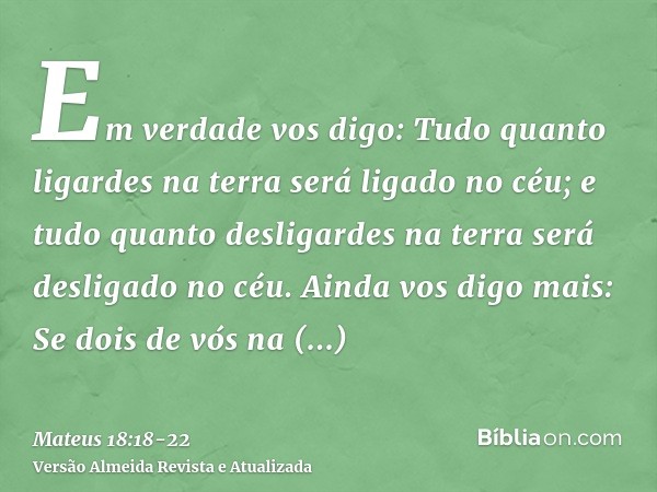 Em verdade vos digo: Tudo quanto ligardes na terra será ligado no céu; e tudo quanto desligardes na terra será desligado no céu.Ainda vos digo mais: Se dois de 