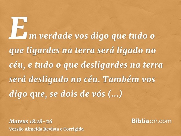 Em verdade vos digo que tudo o que ligardes na terra será ligado no céu, e tudo o que desligardes na terra será desligado no céu.Também vos digo que, se dois de