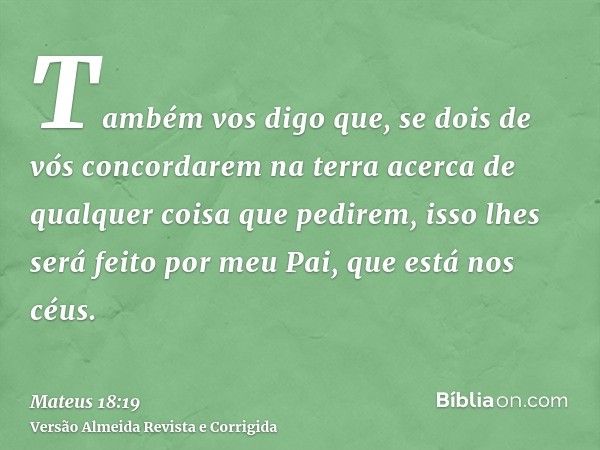 Também vos digo que, se dois de vós concordarem na terra acerca de qualquer coisa que pedirem, isso lhes será feito por meu Pai, que está nos céus.
