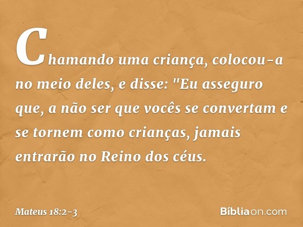 Chamando uma criança, colocou-a no meio deles, e disse: "Eu asseguro que, a não ser que vocês se convertam e se tornem como crianças, jamais entrarão no Reino d