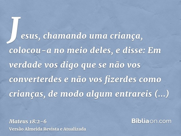 Jesus, chamando uma criança, colocou-a no meio deles,e disse: Em verdade vos digo que se não vos converterdes e não vos fizerdes como crianças, de modo algum en