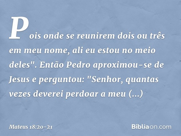 Pois onde se reunirem dois ou três em meu nome, ali eu estou no meio deles". Então Pedro aproximou-se de Jesus e perguntou: "Senhor, quantas vezes deverei perdo