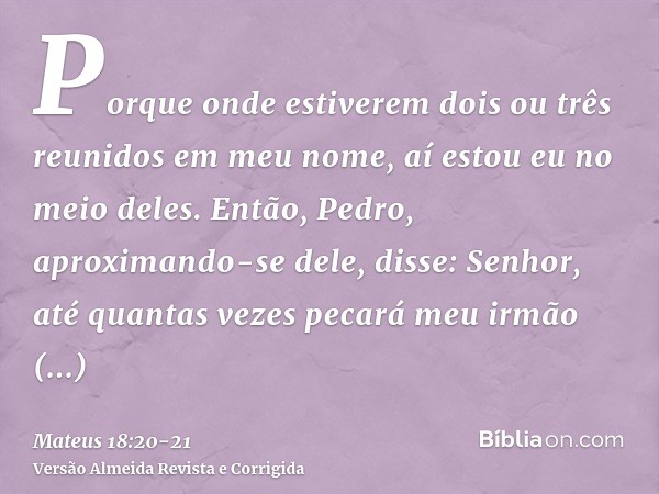 Porque onde estiverem dois ou três reunidos em meu nome, aí estou eu no meio deles.Então, Pedro, aproximando-se dele, disse: Senhor, até quantas vezes pecará me