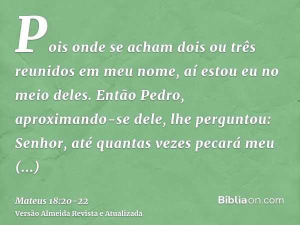 Pois onde se acham dois ou três reunidos em meu nome, aí estou eu no meio deles.Então Pedro, aproximando-se dele, lhe perguntou: Senhor, até quantas vezes pecar