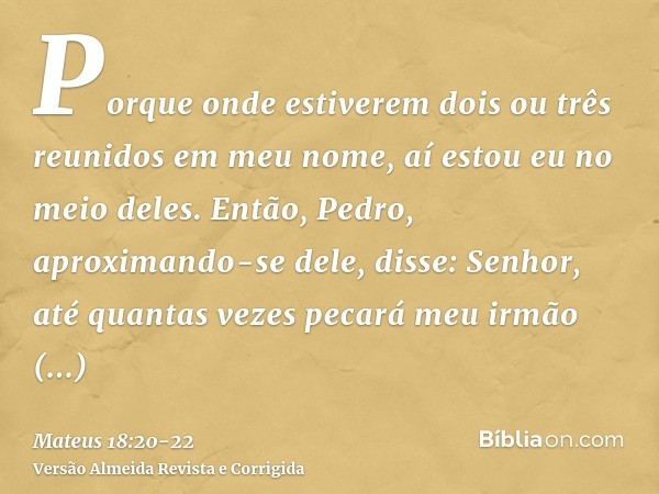 Porque onde estiverem dois ou três reunidos em meu nome, aí estou eu no meio deles.Então, Pedro, aproximando-se dele, disse: Senhor, até quantas vezes pecará me