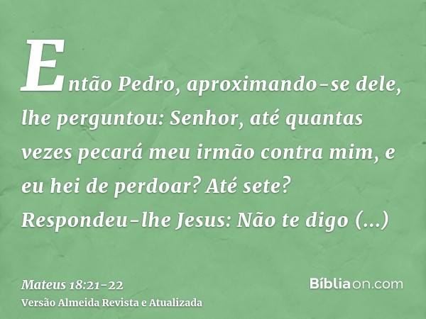 Então Pedro, aproximando-se dele, lhe perguntou: Senhor, até quantas vezes pecará meu irmão contra mim, e eu hei de perdoar? Até sete?Respondeu-lhe Jesus: Não t