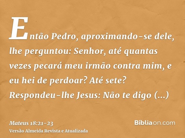 Então Pedro, aproximando-se dele, lhe perguntou: Senhor, até quantas vezes pecará meu irmão contra mim, e eu hei de perdoar? Até sete?Respondeu-lhe Jesus: Não t