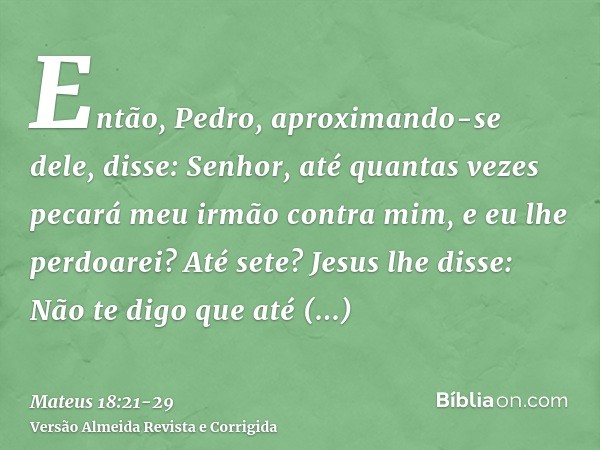 Então, Pedro, aproximando-se dele, disse: Senhor, até quantas vezes pecará meu irmão contra mim, e eu lhe perdoarei? Até sete?Jesus lhe disse: Não te digo que a
