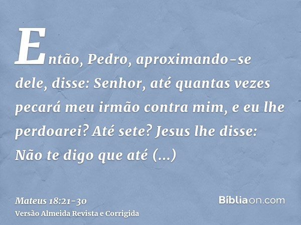 Então, Pedro, aproximando-se dele, disse: Senhor, até quantas vezes pecará meu irmão contra mim, e eu lhe perdoarei? Até sete?Jesus lhe disse: Não te digo que a