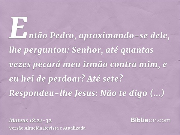 Então Pedro, aproximando-se dele, lhe perguntou: Senhor, até quantas vezes pecará meu irmão contra mim, e eu hei de perdoar? Até sete?Respondeu-lhe Jesus: Não t