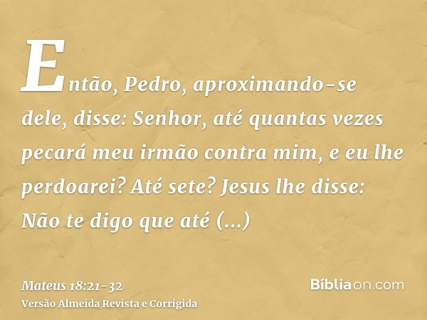 Então, Pedro, aproximando-se dele, disse: Senhor, até quantas vezes pecará meu irmão contra mim, e eu lhe perdoarei? Até sete?Jesus lhe disse: Não te digo que a