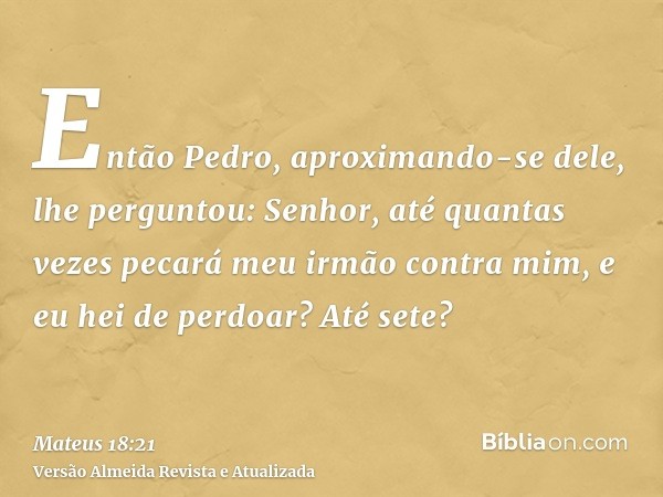 Então Pedro, aproximando-se dele, lhe perguntou: Senhor, até quantas vezes pecará meu irmão contra mim, e eu hei de perdoar? Até sete?