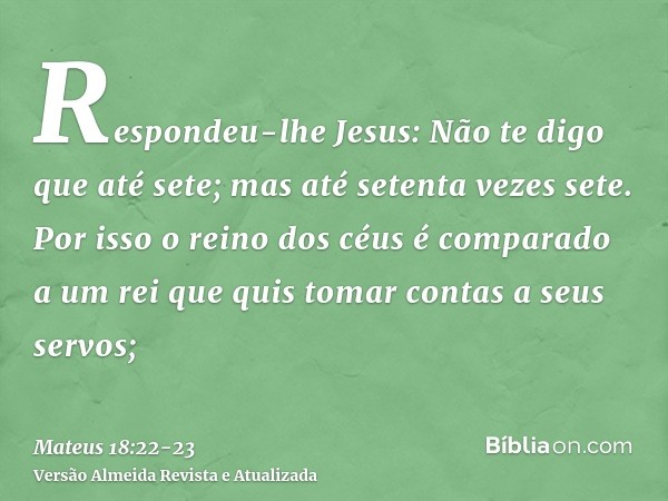 Respondeu-lhe Jesus: Não te digo que até sete; mas até setenta vezes sete.Por isso o reino dos céus é comparado a um rei que quis tomar contas a seus servos;