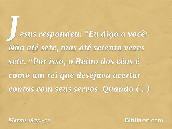 Jesus respondeu: "Eu digo a você: Não até sete, mas até setenta vezes sete. "Por isso, o Reino dos céus é como um rei que desejava acertar contas com seus servo