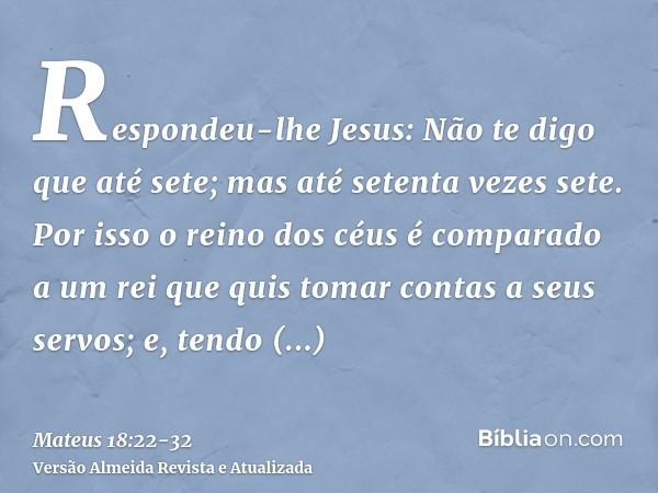 Respondeu-lhe Jesus: Não te digo que até sete; mas até setenta vezes sete.Por isso o reino dos céus é comparado a um rei que quis tomar contas a seus servos;e, 