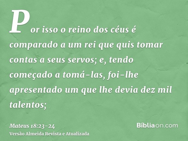 Por isso o reino dos céus é comparado a um rei que quis tomar contas a seus servos;e, tendo começado a tomá-las, foi-lhe apresentado um que lhe devia dez mil ta