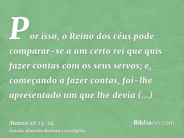 Por isso, o Reino dos céus pode comparar-se a um certo rei que quis fazer contas com os seus servos;e, começando a fazer contas, foi-lhe apresentado um que lhe