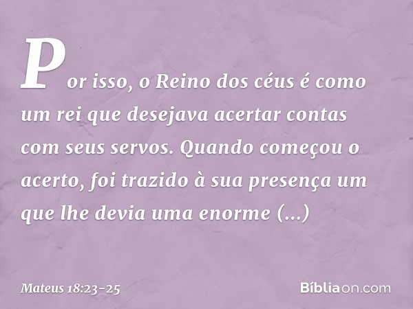 "Por isso, o Reino dos céus é como um rei que desejava acertar contas com seus servos. Quando começou o acerto, foi trazido à sua presença um que lhe devia uma