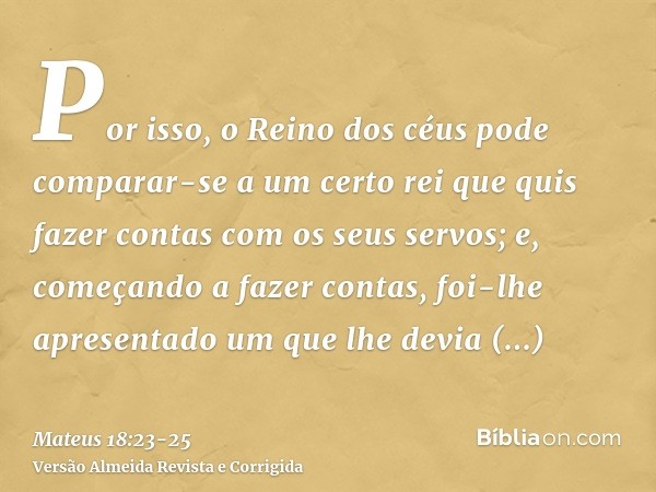 Por isso, o Reino dos céus pode comparar-se a um certo rei que quis fazer contas com os seus servos;e, começando a fazer contas, foi-lhe apresentado um que lhe 