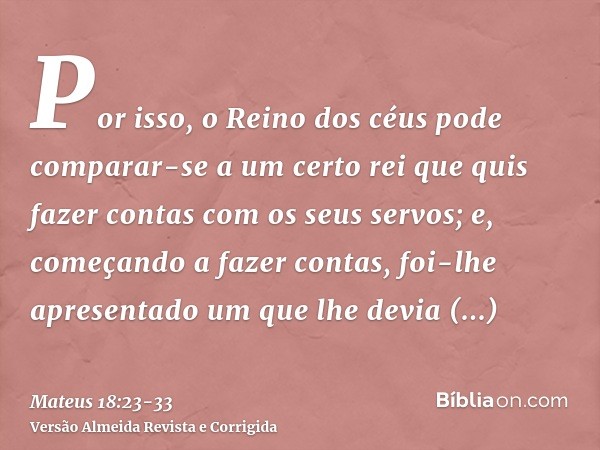 Por isso, o Reino dos céus pode comparar-se a um certo rei que quis fazer contas com os seus servos;e, começando a fazer contas, foi-lhe apresentado um que lhe 