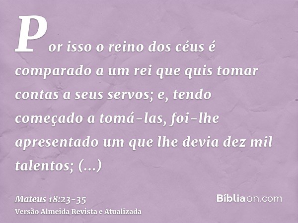 Por isso o reino dos céus é comparado a um rei que quis tomar contas a seus servos;e, tendo começado a tomá-las, foi-lhe apresentado um que lhe devia dez mil ta